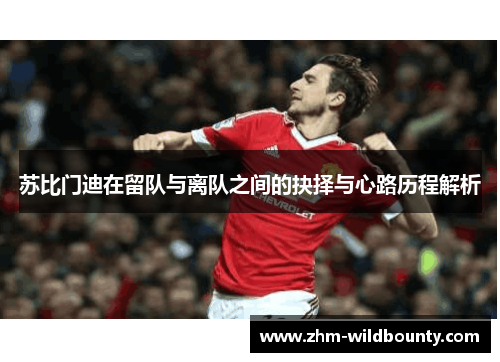 苏比门迪在留队与离队之间的抉择与心路历程解析