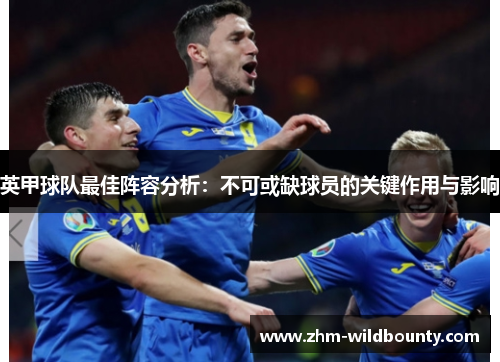 英甲球队最佳阵容分析:不可或缺球员的关键作用与影响 英甲球队最佳阵容分析:不可或缺球员的关键作用与影响
