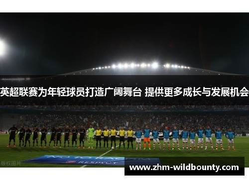 英超联赛为年轻球员打造广阔舞台 提供更多成长与发展机会 英超联赛为年轻球员打造广阔舞台 提供更多成长与发展机会