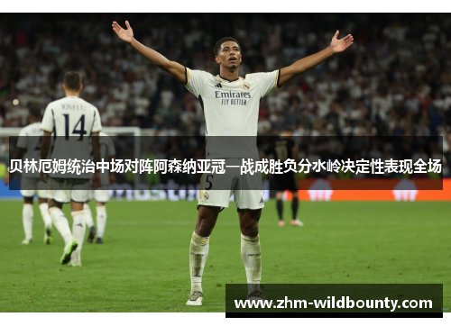 贝林厄姆统治中场对阵阿森纳亚冠一战成胜负分水岭决定性表现全场