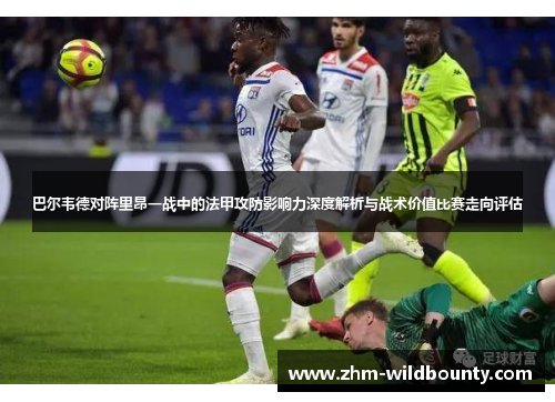 巴尔韦德对阵里昂一战中的法甲攻防影响力深度解析与战术价值比赛走向评估 巴尔韦德对阵里昂一战中的法甲攻防影响力深度解析与战术价值比赛走向评估