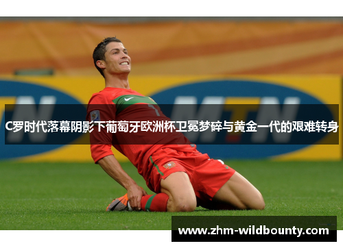 C罗时代落幕阴影下葡萄牙欧洲杯卫冕梦碎与黄金一代的艰难转身 C罗时代落幕阴影下葡萄牙欧洲杯卫冕梦碎与黄金一代的艰难转身