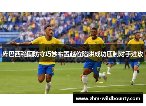 库巴西稳固防守巧妙布置越位陷阱成功压制对手进攻 库巴西稳固防守巧妙布置越位陷阱成功压制对手进攻