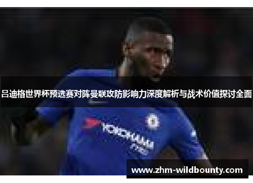吕迪格世界杯预选赛对阵曼联攻防影响力深度解析与战术价值探讨全面